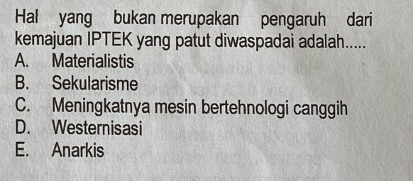 Hal yang bukan merupakan pengaruh dari
kemajuan IPTEK yang patut diwaspadai adalah.....
A. Materialistis
B. Sekularisme
C. Meningkatnya mesin bertehnologi canggih
D. Westernisasi
E. Anarkis