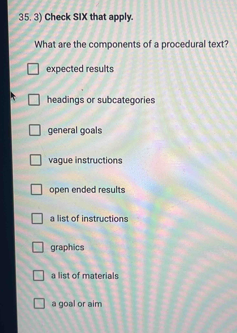 Check SIX that apply.
What are the components of a procedural text?
expected results
headings or subcategories
general goals
vague instructions
open ended results
a list of instructions
graphics
a list of materials
a goal or aim