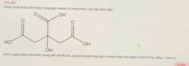 Citric acid được tìm thấy trong quả chanh có công thức cấu tạo như sau: 
Cho m gam citric acid tác dụng hết với Na dư, sau khi phản ứng xảy ra hoàn toàn thu được 7,437 lit H_2(dkc). Tinh m. 
O Clise