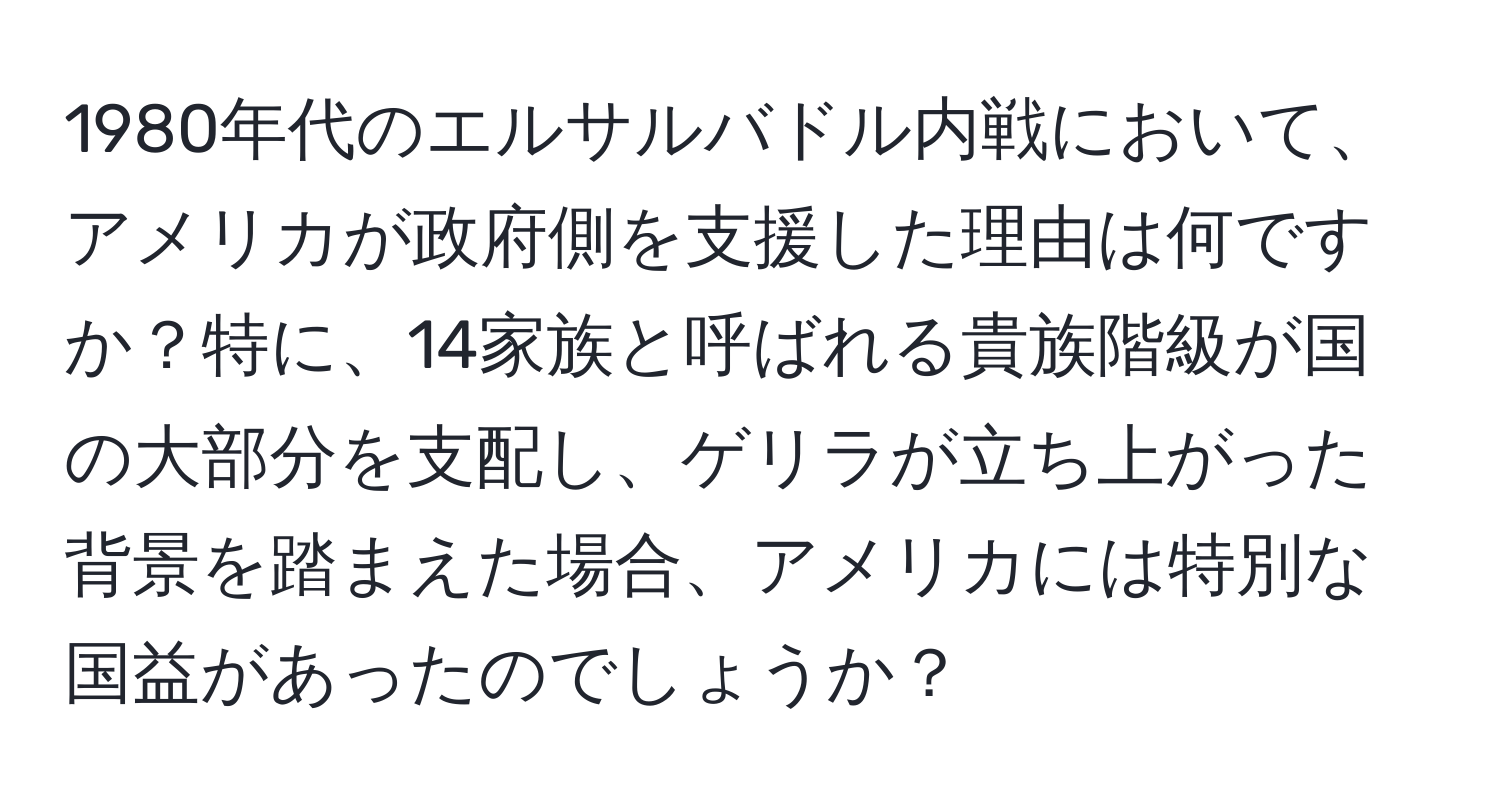 1980年代のエルサルバドル内戦において、アメリカが政府側を支援した理由は何ですか？特に、14家族と呼ばれる貴族階級が国の大部分を支配し、ゲリラが立ち上がった背景を踏まえた場合、アメリカには特別な国益があったのでしょうか？