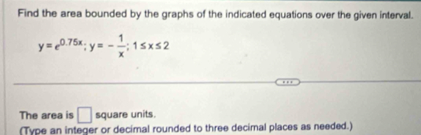 Find the area bounded by the graphs of the indicated equations over the given interval.
y=e^(0.75x); y=- 1/x ; 1≤ x≤ 2
The area is □ square units. 
(Type an integer or decimal rounded to three decimal places as needed.)