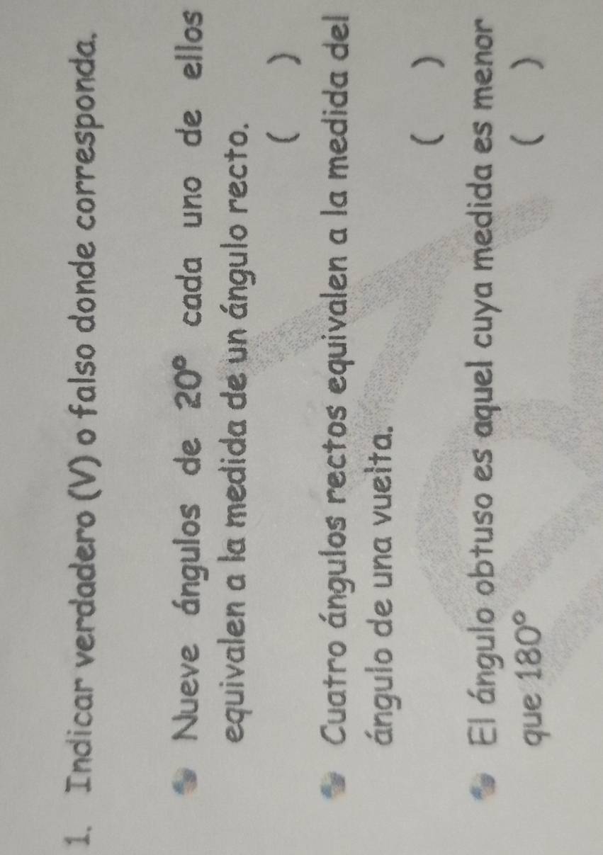 Indicar verdadero (V) o falso donde corresponda. 
Nueve ángulos de 20° cada uno de ellos 
equivalen a la medida de un ángulo recto. 
 ) 
Cuatro ángulos rectos equivalen a la medida del 
ángulo de una vuelta. 
( ) 
El ángulo obtuso es aquel cuya medida es menor 
que 180° ( )