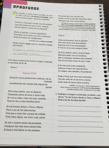 APROF UNDE
1 As estrofes a seguir foram extraídas do can No quinto giro não pousara ela,
to XXVI, inferno, d'A Divina Comédia. Com Porém, se ela a mais alto esguesse a face,
base na leitura delas, responda à questão. Venceria com Jove a toda estrela
PETRARÇA, Françmco, Soneto XVII v: Vinia sonetos de
FOLGA, ó Florença! A fama tens tão grande, amer e uma cançãa da despedída fradução e notas de
Que asas bates por terra e mar, vaidosa!  Pedro Lyes, Río de Janei, Academía Brauleira de Letras, 2006
D. 36. Disponível em cwwwaca demia.org belabime dia
Até no inferno o noene teu se expande! #B%20 %2048%20-%20POESIA pof>. Acεo em: 1 a90. 2020
Entre os ladrões, o cousa vergonhosa!
Principais cinco achei, que em ti nasceram: Texto II
Seras por honra tal, vangloriosa? Alma minha gentil, que te partiste
ALGHl, Dante. A Divina Comédia. Tão cedo desta vida descontente,
por Dante? Neste trecho inicial, qual é o assunto tratado Repousa là no Céu eternamente,
_
E viva eu cá na terra sempre triste.
_
Se lá no assento etério, onde subiste,
Memória desta vida se consente,
Não te esqueças daquele amor ardente
Com base na leitura dos textos a seguir, responda Que já nos olhos meus tão puro viste.
s questões de 2 a 4. E se vires que pode merecer-te
Alguma cousa a dor que me ficou
Texto ! Da mágoa, sem remédio, de perder-te;
Soneto XVIII Roga a Deus que teus anos encurtou.
Estando Laura gravemente enferma, ele se Que tão cedo de cá me leve a ver-te,
[consola Quão cedo de meus olhos te levou.
CAMÔES. Luís Vaz de Ic. 1560). Disponível em:
considerando seu estado feliz depois da. Acesso em: 31 jul. 2020.
Esta alma gentil, que se departe,
Chamada antes da hora à outra vida, 2. Explique a imagem construida, no texto I, nos
versos "Se ela ficasse dentre a Terra e Marte,/
Se é lá no além, como era aqui, querida, Faria a luz do Sol descolorida".
Terá do céu a mais bendita parte.
Se ela ficasse dentre a Terra e Marte,
_
Faría a luz do Sol descolorida:_
_
Pois que a mirar-lhe a graça tão subida,
Toda alma digna, em torno a ela, parte.
Se sob o quarto ninho ela pousasse,
_
Qualquer das três sería menos bela_
_
E fama e voz talvez só ela achasse.