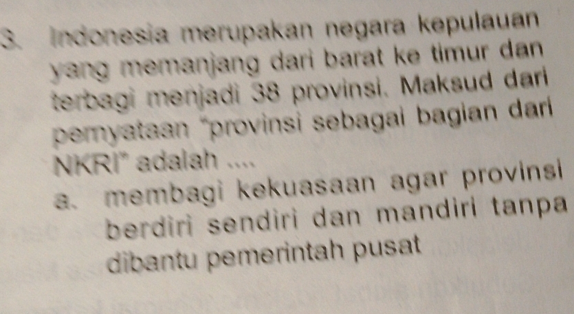 Indonesia merupakan negara kepulauan
yang memanjang dari barat ke timur dan.
terbagi menjadi 38 provinsi. Maksud dari
pemryataan “provinsi sebagai bagian dari 
NKRI” adalah ....
a. membagi kekuasaan agar provinsi 
berdiri sendiri dan mandiri tanpa 
dibantu pemerintah pusat