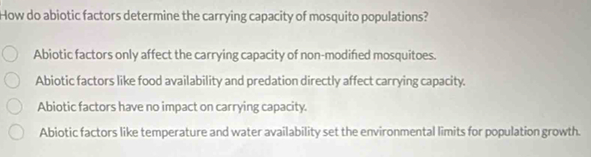 How do abiotic factors determine the carrying capacity of mosquito populations?
Abiotic factors only affect the carrying capacity of non-modifed mosquitoes.
Abiotic factors like food availability and predation directly affect carrying capacity.
Abiotic factors have no impact on carrying capacity.
Abiotic factors like temperature and water availability set the environmental limits for population growth.