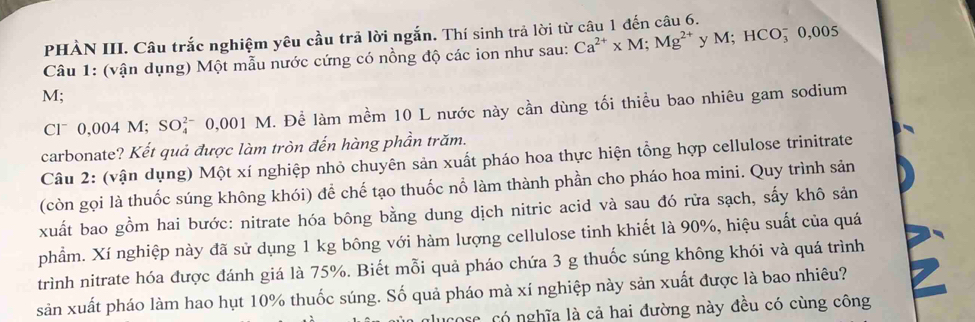 PHÀN III. Câu trắc nghiệm yêu cầu trả lời ngắn. Thí sinh trả lời từ câu 1 đến câu 6. 
Câu 1: (vận dụng) Một mẫu nước cứng có nồng độ các ion như sau: Ca^(2+)* M; Mg^(2+) y M; HCO¯ 0,005
M; 
Cl* 0,004 M; SOỷ¯ 0,001 M. Để làm mềm 10 L nước này cần dùng tối thiều bao nhiêu gam sodium 
carbonate? Kết quả được làm tròn đến hàng phần trăm. 
Câu 2: (vận dụng) Một xí nghiệp nhỏ chuyên sản xuất pháo hoa thực hiện tổng hợp cellulose trinitrate 
(còn gọi là thuốc súng không khói) để chế tạo thuốc nỗ làm thành phần cho pháo hoa mini. Quy trình sản 
xuất bao gồm hai bước: nitrate hóa bông bằng dung dịch nitric acid và sau đó rữa sạch, sấy khô sản 
phẩm. Xí nghiệp này đã sử dụng 1 kg bông với hàm lượng cellulose tinh khiết là 90%, hiệu suất của quá 
trình nitrate hóa được đánh giá là 75%. Biết mỗi quả pháo chứa 3 g thuốc súng không khói và quá trình 
sản xuất pháo làm hao hụt 10% thuốc súng. Số quả pháo mà xí nghiệp này sản xuất được là bao nhiêu? 
glucose, có nghĩa là cả hai đường này đều có cùng công