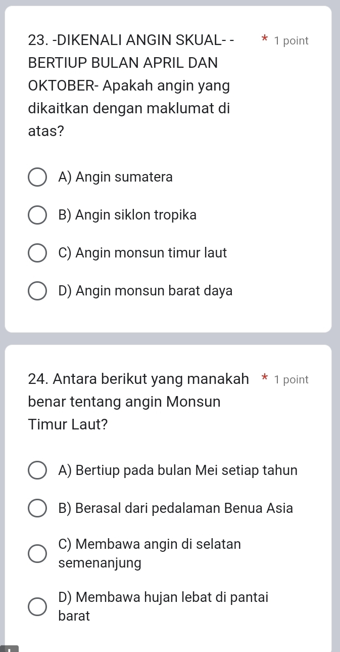 DIKENALI ANGIN SKUAL- - * 1 point
BERTIUP BULAN APRIL DAN
OKTOBER- Apakah angin yang
dikaitkan dengan maklumat di
atas?
A) Angin sumatera
B) Angin siklon tropika
C) Angin monsun timur laut
D) Angin monsun barat daya
24. Antara berikut yang manakah * 1 point
benar tentang angin Monsun
Timur Laut?
A) Bertiup pada bulan Mei setiap tahun
B) Berasal dari pedalaman Benua Asia
C) Membawa angin di selatan
semenanjung
D) Membawa hujan lebat di pantai
barat