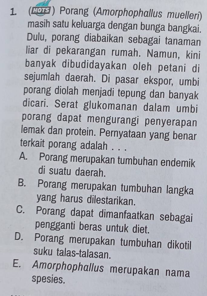 (100) Porang (Amorphophallus muelleri)
masih satu keluarga dengan bunga bangkai.
Dulu, porang diabaikan sebagai tanaman
liar di pekarangan rumah. Namun, kini
banyak dibudidayakan oleh petani di
sejumlah daerah. Di pasar ekspor, umbi
porang diolah menjadi tepung dan banyak
dicari. Serat glukomanan dalam umbi
porang dapat mengurangi penyerapan
lemak dan protein. Pernyataan yang benar
terkait porang adalah . . .
A. Porang merupakan tumbuhan endemik
di suatu daerah.
B. Porang merupakan tumbuhan langka
yang harus dilestarikan.
C. Porang dapat dimanfaatkan sebagai
pengganti beras untuk diet.
D. Porang merupakan tumbuhan dikotil
suku talas-talasan.
E. Amorphophallus merupakan nama
spesies.