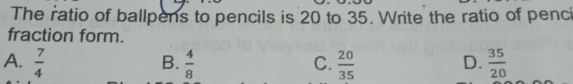 The ratio of ballpens to pencils is 20 to 35. Write the ratio of pencii
fraction form.
a.  7/4   4/8   20/35   35/20 
B.
C.
D.