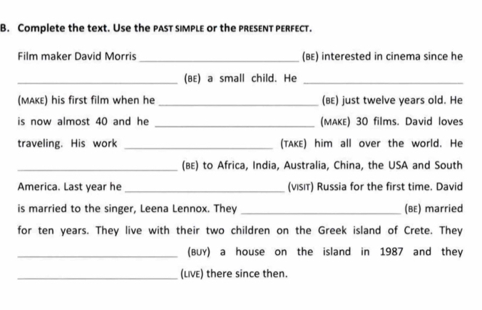 Complete the text. Use the past simple or the presεnT perfecT. 
Film maker David Morris _(BE) interested in cinema since he 
_(BE) a small child. He_ 
(MAKE) his first film when he _(BE) just twelve years old. He 
is now almost 40 and he _(MAKE) 30 films. David loves 
traveling. His work _(TAKE) him all over the world. He 
_(BE) to Africa, India, Australia, China, the USA and South 
America. Last year he _(vısιт) Russia for the first time. David 
is married to the singer, Leena Lennox. They _(BE) married 
for ten years. They live with their two children on the Greek island of Crete. They 
_(BUY) a house on the island in 1987 and they 
_(LIVE) there since then.