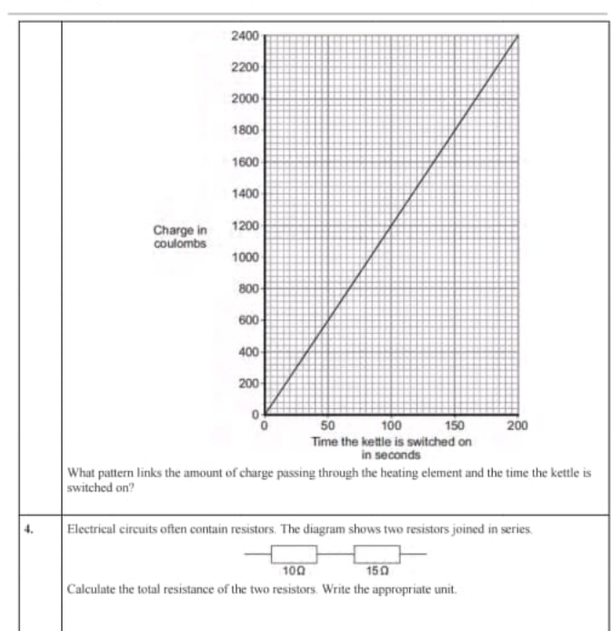 Charge in 
coullombs 
s 
What pattern links the amount of charge passing through the heating element and the time the kettle is 
switched on? 
4. Electrical circuits often contain resistors. The diagram shows two resistors joined in series.
10Ω 15Ω
Calculate the total resistance of the two resistors. Write the appropriate unit.
