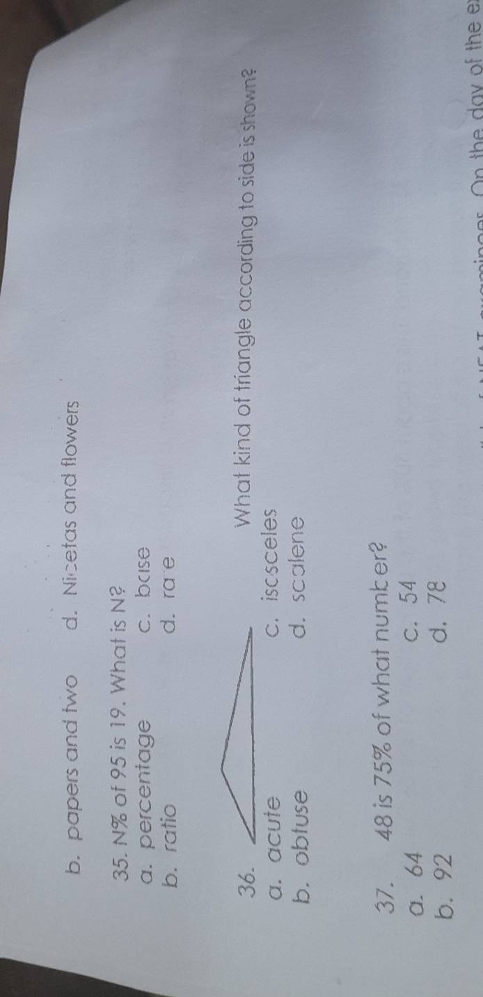 b. papers and two d. Nicetas and flowers
35. N% of 95 is 19. What is N?
a. percentage c. base
b. ratio d. ra e
36.What kind of triangle according to side is shown?
a. acute c.isosceles
b. obtuse d. scalene
37. 48 is 75% of what number?
a. 64 c. 54
b. 92 d. 78
o er O n the day of the e
