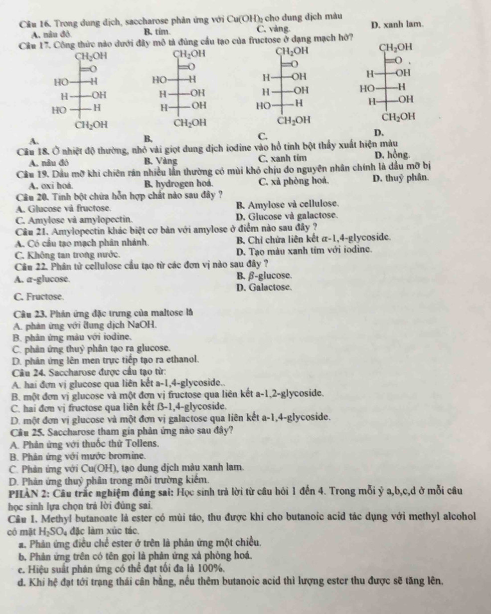 Trong dung dịch, saccharose phản ứng với Cu(OH)₂ cho dung dịch màu
A, nâu đỏ B. tim. C. vàng. D. xanh lam.
Câu 17. Công thức nào dưới đây mô tả đủng cầu tạo của fructose ở dạng mạch hở?
H_2OH
CH_2OH
CH_2OH
CH_2OH
(
-(
:(
()
HO H HO H H OH H OH
H OH H OH H OH HO H
HO H H OH HO H H .OH
CH_2OH
CH_2OH
CH_2OH
CH_2OH
C.
D.
A.
B,
Câu 18. Ở nhiệt độ thường, nhỏ vài giọt dung dịch iodine vào hồ tính bột thấy xuất hiện màu
A. nâu đó B. Vàng C. xanh tím D. hồng.
Cầu 19, Dầu m0 khi chiên rân nhiều lần thường có mùi khó chịu do nguyên nhân chính là dầu mỡ bị
A. oxi hoá. B hydrogen hoá. C. xà phòng hoá. D. thuỷ phân.
Câu 20. Tinh bột chứa hỗn hợp chất nào sau đây ?
A. Glucose và fructose. B Amylose và cellulose.
C. Amylose và amylopectin. D. Giucose và galactose.
Câu 21. Amylopectin khác biệt cơ bản với amylose ở điểm nào sau đây ?
A. Có cầu tạo mạch phân nhánh. B. Chỉ chửa liên kết α-1,4-glycoside.
C. Không tan trong nước. D. Tạo màu xanh tím với iodine.
Câu 22. Phân tử cellulose cầu tạo từ các đơn vị nào sau đây ?
A. a-glucose. B. β-glucose.
D. Galactose.
C. Fructose.
Câu 23. Phán ứng đặc trưng của maltose là
A. phản ứng với đung dịch NaOH.
B. phản ứng màu với iodine,
C. phân ứng thuỷ phân tạo ra glucose.
D. phân ứng lên men trực tiếp tạo ra ethanol.
Câu 24. Saccharose được cầu tạo từ:
A. hai đơn vị glucose qua liên kết a-1,4-glycoside..
B. một đơn vị glucose và một đơn vị fructose qua liên kết a-1,2-glycoside,
C. hai đơn vị fructose qua liên kết β-1,4-glycoside.
D. một đơn vị glucose và một đơn vị galactose qua liên kết a-1,4-glycoside.
Cầâu 25. Saccharose tham gia phản ứng nào sau đây?
A. Phản ứng với thuốc thử Tollens.
B. Phân ứng với mước bromine.
C. Phản ứng với Cu(OH), tạo dung dịch màu xanh lam.
D. Phản ứng thuỷ phân trong môi trường kiểm.
PHAN 2: Câu trắc nghiệm đủng sai: Học sinh trả lời từ câu hỏi 1 đến 4. Trong mỗi ý a,b,c,d ở mỗi câu
học sinh lựa chọn trả lời đúng sai.
Cầu I. Methyl butanoate là ester có mùi táo, thu được khí cho butanoic acid tác dụng với methyl alcohol
có mặt H_2SO_4 đặc làm xúc tác.
a. Phản ứng điều chế ester ở trên là phản ứng một chiều.
b. Phản ứng trên có tên gọi là phản ứng xà phòng hoá.
c. Hiệu suất phản ứng có thể đạt tối đa là 100%,
d. Khi hệ đạt tới trạng thái cân bằng, nếu thêm butanoic acid thì lượng ester thu được sẽ tăng lên,