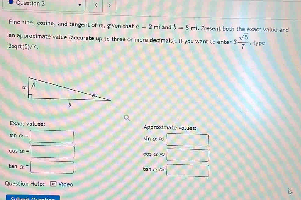 < > 
Find sine, cosine, and tangent of α, given that a=2mi and b=8mi. Present both the exact value and 
an approximate value (accurate up to three or more decimals). If you want to enter 3 sqrt(5)/7  ,type 
3sqrt(5)/7. 
Exact values: Approximate values:
sin alpha =□
sin alpha approx □
cos alpha =□
cos alpha approx □
tan alpha =□
tan alpha approx □
Question Help: Video 
Cl