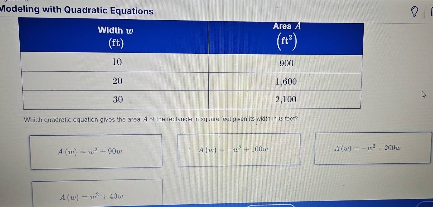 Modeling with Quadratic Equations
Which quadratic equation gives the area A of the rectangle in square feet given its width in w feet?
A(w)=w^2+90w
A(w)=-w^2+100w
A(w)=-w^2+200w
A(w)=w^2+40w