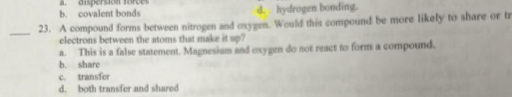 a. dispersion forces
b. covalent bonds d. hydrogen bonding.
_23. A compound forms between nitrogen and oxygen. Would this compound be more likely to share or tr
electrons between the atoms that make it up?
a. This is a false statement. Magnesium and oxygen do not react to form a compound.
b. share
c. transfer
d. both transfer and shared