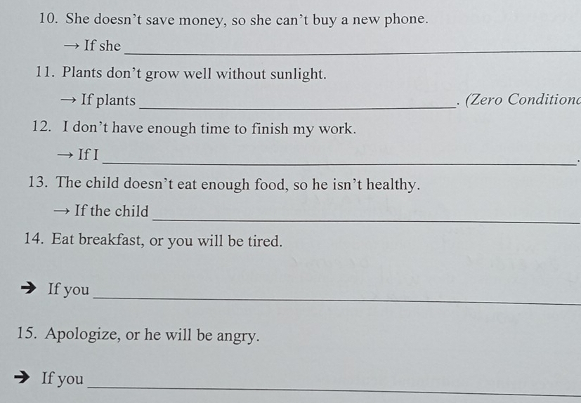 She doesn’t save money, so she can’t buy a new phone. 
_ 
→ If she 
11. Plants don’t grow well without sunlight. 
→ If plants _. (Zero Conditiond 
12. I don’t have enough time to finish my work. 
→If I 
_. 
13. The child doesn’t eat enough food, so he isn’t healthy. 
_ 
→ If the child 
14. Eat breakfast, or you will be tired. 
_ 
If you 
15. Apologize, or he will be angry. 
_ 
If you