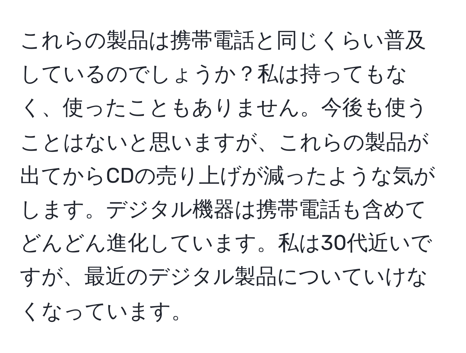 これらの製品は携帯電話と同じくらい普及しているのでしょうか？私は持ってもなく、使ったこともありません。今後も使うことはないと思いますが、これらの製品が出てからCDの売り上げが減ったような気がします。デジタル機器は携帯電話も含めてどんどん進化しています。私は30代近いですが、最近のデジタル製品についていけなくなっています。