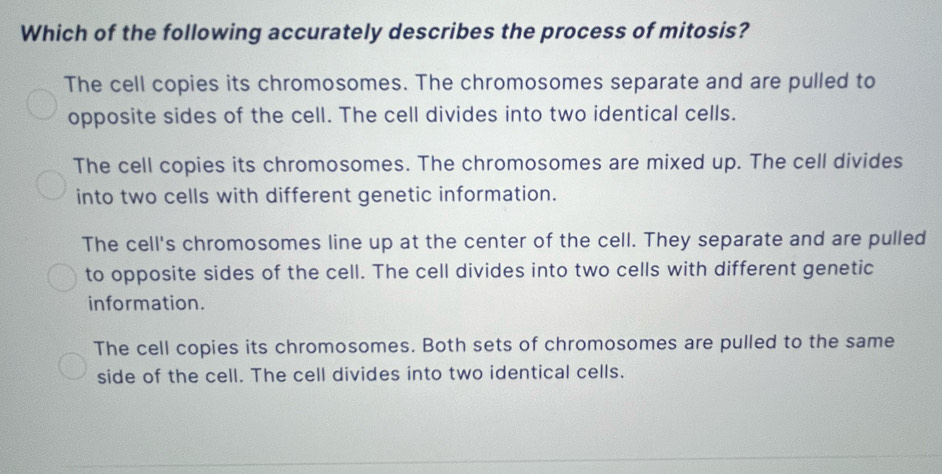 Which of the following accurately describes the process of mitosis?
The cell copies its chromosomes. The chromosomes separate and are pulled to
opposite sides of the cell. The cell divides into two identical cells.
The cell copies its chromosomes. The chromosomes are mixed up. The cell divides
into two cells with different genetic information.
The cell's chromosomes line up at the center of the cell. They separate and are pulled
to opposite sides of the cell. The cell divides into two cells with different genetic
information.
The cell copies its chromosomes. Both sets of chromosomes are pulled to the same
side of the cell. The cell divides into two identical cells.