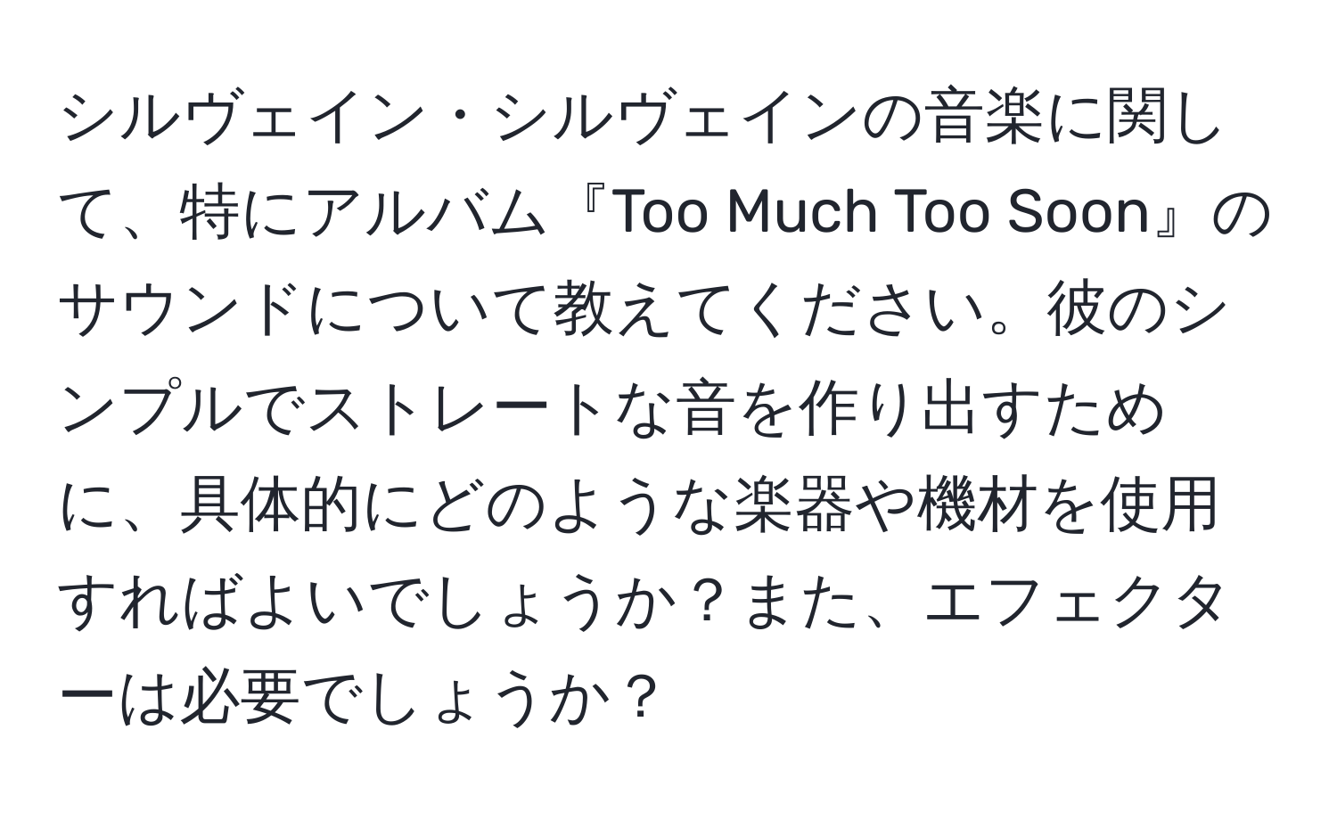 シルヴェイン・シルヴェインの音楽に関して、特にアルバム『Too Much Too Soon』のサウンドについて教えてください。彼のシンプルでストレートな音を作り出すために、具体的にどのような楽器や機材を使用すればよいでしょうか？また、エフェクターは必要でしょうか？