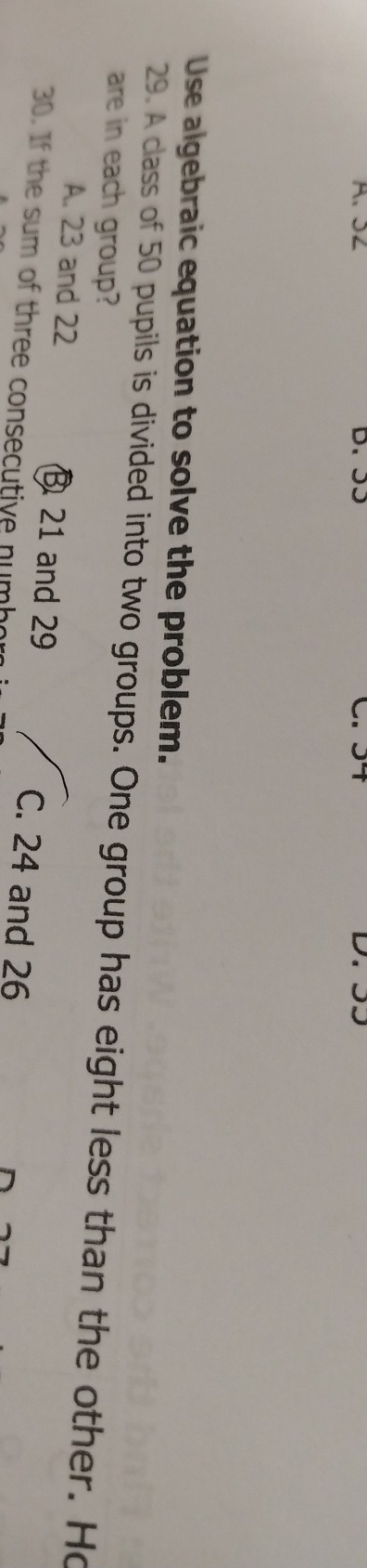 32 D. ɔɔ

Use algebraic equation to solve the problem.
29. A class of 50 pupils is divided into two groups. One group has eight less than the other. Ho
are in each group?
A. 23 and 22 21 and 29 C. 24 and 26
30. If the sum of three consecutive numbo