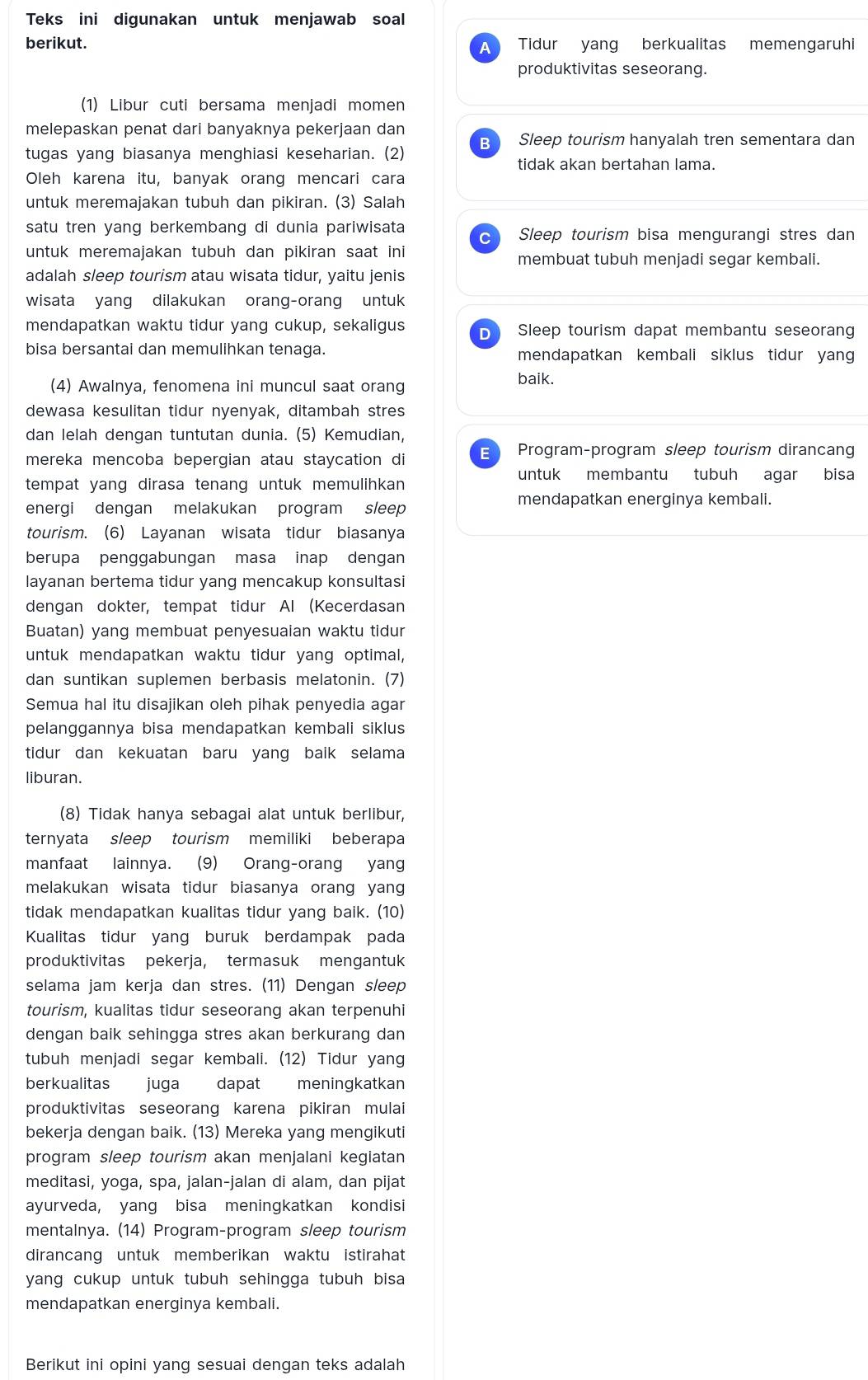 Teks ini digunakan untuk menjawab soal
berikut. Tidur yang berkualitas memengaruhi
A
produktivitas seseorang.
(1) Libur cuti bersama menjadi momen
melepaskan penat dari banyaknya pekerjaan dan
B Sleep tourism hanyalah tren sementara dan
tugas yang biasanya menghiasi keseharian. (2)
tidak akan bertahan lama.
Oleh karena itu, banyak orang mencari cara
untuk meremajakan tubuh dan pikiran. (3) Salah
satu tren yang berkembang di dunia pariwisata Sleep tourism bisa mengurangi stres dan
untuk meremajakan tubuh dan pikiran saat ini membuat tubuh menjadi segar kembali.
adalah sleep tourism atau wisata tidur, yaitu jenis
wisata yang dilakukan orang-orang untuk
mendapatkan waktu tidur yang cukup, sekaligus D Sleep tourism dapat membantu seseorang
bisa bersantai dan memulihkan tenaga. mendapatkan kembali siklus tidur yang
(4) Awalnya, fenomena ini muncul saat orang
baik.
dewasa kesulitan tidur nyenyak, ditambah stres
dan lelah dengan tuntutan dunia. (5) Kemudian,
mereka mencoba bepergian atau staycation di E Program-program sleep tourism dirancang
untuk membantu tubuh agar bisa
tempat yang dirasa tenang untuk memulihkan 
energi dengan melakukan program sleep
mendapatkan energinya kembali.
tourism. (6) Layanan wisata tidur biasanya
berupa penggabungan masa inap dengan
layanan bertema tidur yang mencakup konsultasi
dengan dokter, tempat tidur Al (Kecerdasan
Buatan) yang membuat penyesuaian waktu tidur
untuk mendapatkan waktu tidur yang optimal.
dan suntikan suplemen berbasis melatonin. (7)
Semua hal itu disajikan oleh pihak penyedia agar
pelanggannya bisa mendapatkan kembali siklus
tidur dan kekuatan baru yang baik selama
liburan.
(8) Tidak hanya sebagai alat untuk berlibur,
ternyata sleep tourism memiliki beberapa
manfaat lainnya. (9) Orang-orang yang
melakukan wisata tidur biasanya orang yang
tidak mendapatkan kualitas tidur yang baik. (10)
Kualitas tidur yang buruk berdampak pada
produktivitas pekerja, termasuk mengantuk
selama jam kerja dan stres. (11) Dengan sleep
tourism, kualitas tidur seseorang akan terpenuhi
dengan baik sehingga stres akan berkurang dan
tubuh menjadi segar kembali. (12) Tidur yang
berkualitas juga dapat meningkatkan
produktivitas seseorang karena pikiran mulai
bekerja dengan baik. (13) Mereka yang mengikuti
program sleep tourism akan menjalani kegiatan
meditasi, yoga, spa, jalan-jalan di alam, dan pijat
ayurveda, yang bisa meningkatkan kondisi
mentalnya. (14) Program-program sleep tourism
dirancang untuk memberikan waktu istirahat
yang cukup untuk tubuh sehingga tubuh bisa 
mendapatkan energinya kembali.
Berikut ini opini yang sesuai dengan teks adalah