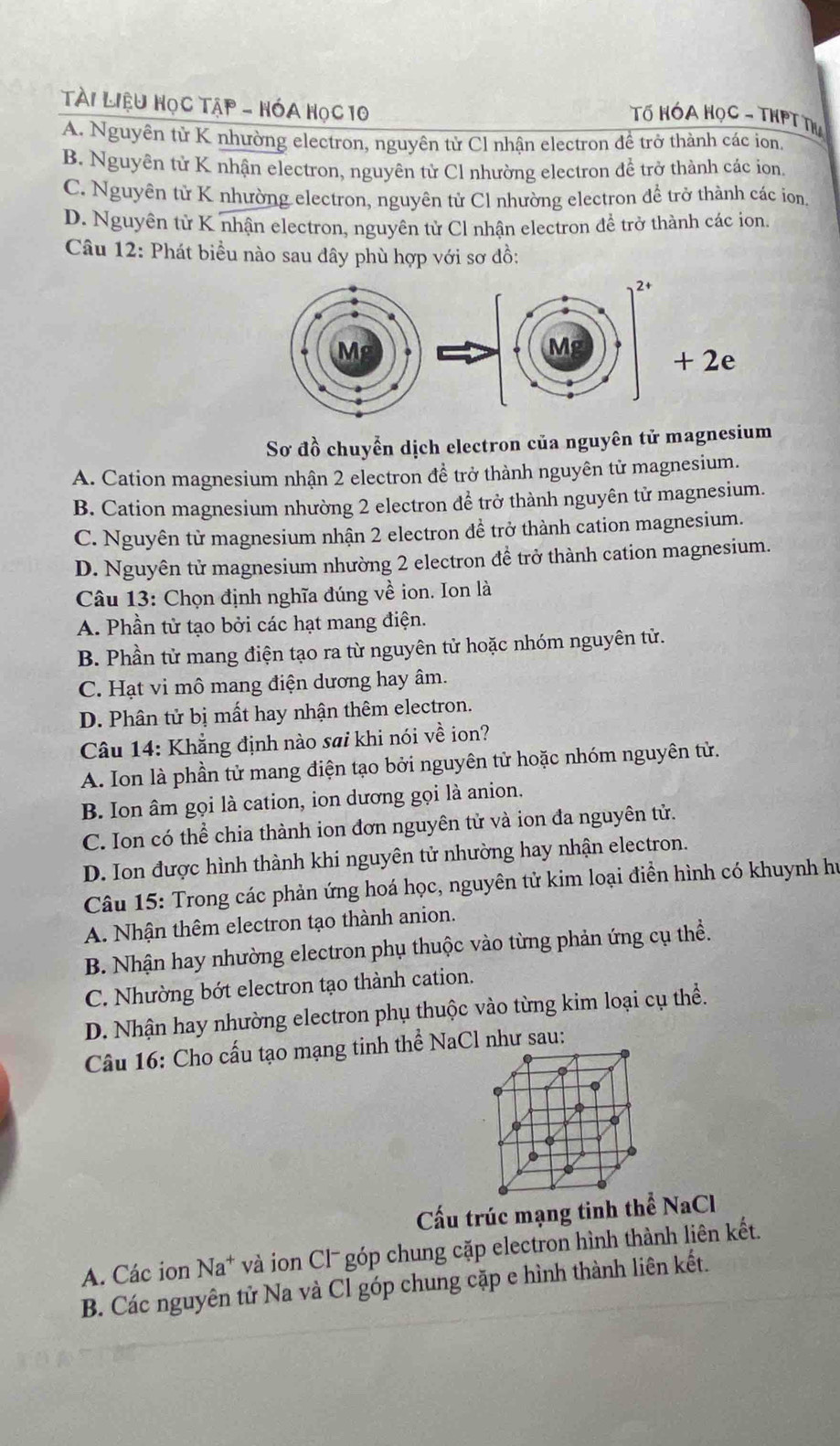 Tài Liệu Học Tập - HóA Học 10
Tố HÓA HọC - THPT Th
A. Nguyên tử K nhường electron, nguyên tử Cl nhận electron đề trở thành các ion.
B. Nguyên tử K nhận electron, nguyên từ Cl nhường electron để trở thành các ion.
C. Nguyên tử K nhường electron, nguyên tử Cl nhường electron để trở thành các ion,
D. Nguyên tử K nhận electron, nguyên tử Cl nhận electron để trở thành các ion.
Câu 12: Phát biều nào sau đây phù hợp với sơ đồ:
2e
Sơ đồ chuyển dịch electron của nguyên tử magnesium
A. Cation magnesium nhận 2 electron đề trở thành nguyên tử magnesium.
B. Cation magnesium nhường 2 electron để trở thành nguyên tử magnesium.
C. Nguyên từ magnesium nhận 2 electron đề trở thành cation magnesium.
D. Nguyên tử magnesium nhường 2 electron đề trở thành cation magnesium.
Câu 13: Chọn định nghĩa đúng về ion. Ion là
A. Phần tử tạo bởi các hạt mang điện.
B. Phần tử mang điện tạo ra từ nguyên tử hoặc nhóm nguyên tử.
C. Hạt vi mô mang điện dương hay âm.
D. Phân tử bị mất hay nhận thêm electron.
Câu 14: Khẳng định nào sai khi nói về ion?
A. Ion là phần tử mang điện tạo bởi nguyên tử hoặc nhóm nguyên tử.
B. Ion âm gọi là cation, ion dương gọi là anion.
C. Ion có thể chia thành ion đơn nguyên tử và ion đa nguyên tử.
D. Ion được hình thành khi nguyên tử nhường hay nhận electron.
Câu 15: Trong các phản ứng hoá học, nguyên tử kim loại điền hình có khuynh hư
A. Nhận thêm electron tạo thành anion.
B. Nhận hay nhường electron phụ thuộc vào từng phản ứng cụ thể.
C. Nhường bớt electron tạo thành cation.
D. Nhận hay nhường electron phụ thuộc vào từng kim loại cụ thể.
Câu 16: Cho cấu tạo mạng tinh thể NaCl như sau:
Cấu trúc mạng tinh thể NaCl
A. Các ion Na* và ion Clˉ góp chung cặp electron hình thành liên kết.
B. Các nguyên tử Na và Cl góp chung cặp e hình thành liên kết.