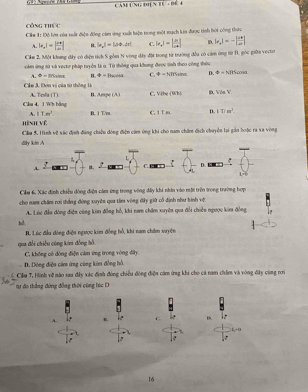 GV: Nguyên Thủ Giáng  CảM ỨNG điện Tử - đề 4
công thức
Câu 1:Dhat O lớn của suất điện động cảm ứng xuất hiện trong một mạch kín được tính bởi công thức
A. |e_a|=| (△ +)/Delta t | B. |e_e|=|Delta Phi .Delta t| C. |e_· 1=|Delta tDelta |. D. |e_· -| Delta phi /Delta  Delta t|.
Câu 2. Một khung dây có diện tích S gồm N vòng dây đặt trong từ trường đều có cảm ứng từ B, góc giữa vectơ
cảm ứng từ và vectơ pháp tuyển là α. Từ thông qua khung được tính theo công thức
A. Phi =BSsin alpha . B. Phi =Bscos alpha . C. Phi =NBSsin alpha . D. Phi =NBScos alpha .
Câu 3. Đơn vị của từ thông là
A. Tesla (T). B. Ampe (A). C. Vêbe (Wb). D. Vôn V.
Câu 4. 1 Wb bằng
A. 1T.m^2. B. 1 T/m. C. 1 T.m. D. 1T/m^2.
Hình Vệ
Câu 5. Hình vẽ xác định đúng chiều đòng điện cảm ứng khi cho nam châm dịch chuyển lại gần hoặc ra xa vòng
Câu 6. Xác định chiều dòng điện cảm ứng trong vòng dây khi nhìn vào mặt trên trong trường hợp
cho nam châm rợi thẳng đứng xuyên qua tâm vòng dây giữ cố định như hình vẽ:
A. Lúc đầu dòng điện cùng kim đồng hồ, khi nam châm xuyên qua đổi chiều ngược kim đồng
hồ.
B. Lúc đầu dòng điện ngược kim đồng hồ, khi nam châm xuyên
qua đổi chiều củng kim đồng hồ.
C. không có dòng điện cảm ứng trong vòng dây.
D. Dòng điện cảm ứng cùng kim đồng hồ,
Câu 7. Hình vẽ nào sau đây xác định đúng chiều dòng điện cảm ứng khi cho cả nam châm và vòng dây cùng rơi
tự do thẳng đứng đồng thời cùng lúc D
A. B. C. D.
1-0
√
16