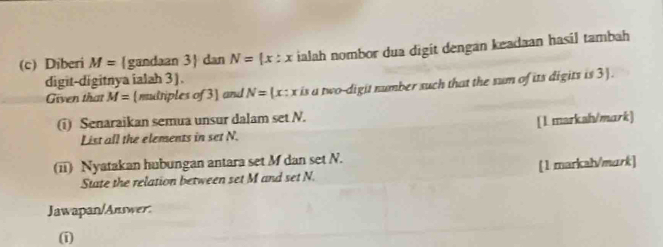 Diberi M= gandaan 3 dan N= x:x ialah nombor dua digit dengan keadaan hasil tambah 
digit-digitnya ialah 3). 
Given that M= mdriples of 3] and N=(x:x is a two-digit number such that the sum of its digits is 3). 
(i) Senaraikan semua unsur dalam set N. 
List all the elements in set N. [1 markal/mark] 
(ii) Nyatakan hubungan antara set M dan set N. 
State the relation between set M and set N. [1 markal/murk] 
Jawapan/Answer. 
(i)