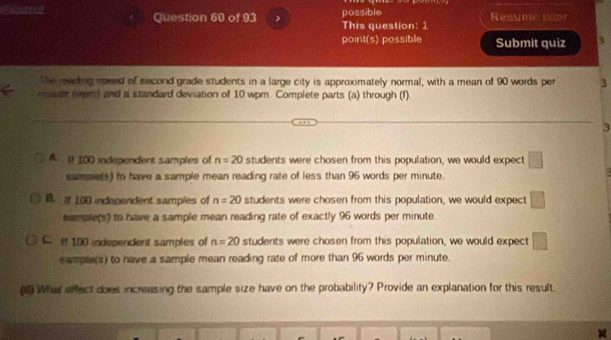 possible Resume lstor
This question: 1
point(s) possible Submit quiz 3
The meding spred of second grade students in a large city is approximately normal, with a mean of 90 words per 3
mate (wm) and a standard deviation of 10 wpm. Complete parts (a) through (f)
3
A @ 100 independent samples of n=20 students were chosen from this population, we would expect □ 
sampie(s) to have a sample mean reading rate of less than 96 words per minute.
B f 100 independent samples of n=20 students were chosen from this population, we would expect □
sumplers) to have a sample mean reading rate of exactly 96 words per minute.
C. I 100 independent samples of n=20 students were chosen from this population, we would expect □
sample(s) to have a sample mean reading rate of more than 96 words per minute.
What effect does increasing the sample size have on the probability? Provide an explanation for this result