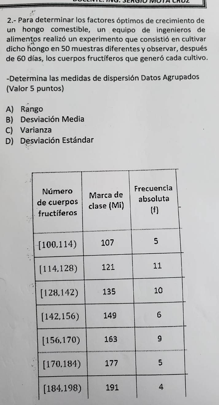 2.- Para determinar los factores óptimos de crecimiento de
un hongo comestible, un equipo de ingenieros de
alimentos realizó un experimento que consistió en cultivar
dicho hongo en 50 muestras diferentes y observar, después
de 60 días, los cuerpos fructíferos que generó cada cultivo.
-Determina las medidas de dispersión Datos Agrupados
(Valor 5 puntos)
A) Rango
B) Desviación Media
C) Varianza
D) Desviación Estándar