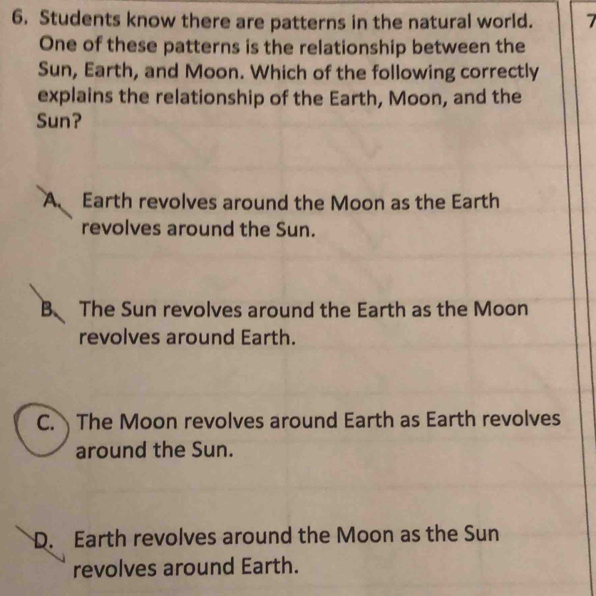 Students know there are patterns in the natural world. 7
One of these patterns is the relationship between the
Sun, Earth, and Moon. Which of the following correctly
explains the relationship of the Earth, Moon, and the
Sun?
A Earth revolves around the Moon as the Earth
revolves around the Sun.
B The Sun revolves around the Earth as the Moon
revolves around Earth.
C. The Moon revolves around Earth as Earth revolves
around the Sun.
D. Earth revolves around the Moon as the Sun
revolves around Earth.