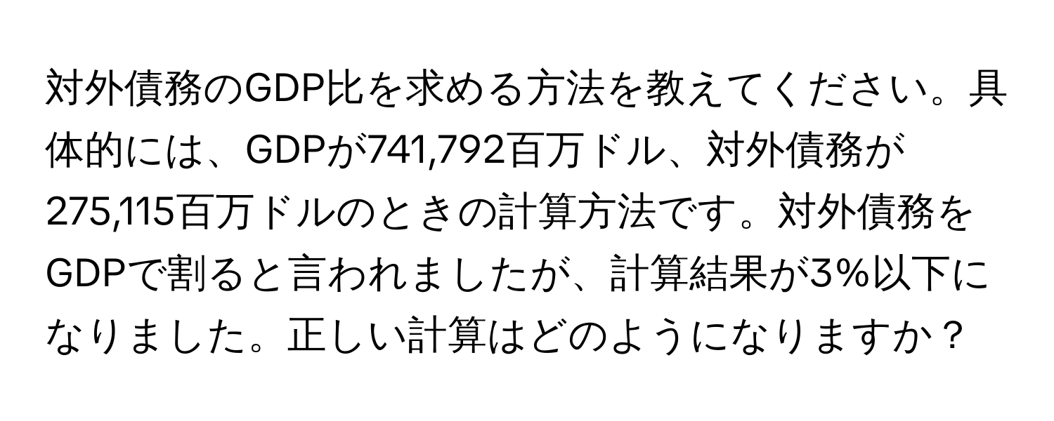 対外債務のGDP比を求める方法を教えてください。具体的には、GDPが741,792百万ドル、対外債務が275,115百万ドルのときの計算方法です。対外債務をGDPで割ると言われましたが、計算結果が3%以下になりました。正しい計算はどのようになりますか？