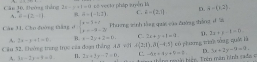 Cầu 30, Đường thắng 2x-y+1=0 có vectơ pháp tuyển là
A. vector n=(2;-1). B. vector n=(-1,2). C. vector n=(2;1).
D. overline n=(1;2). 
Câu 31. Cho đường thắng đ : beginarrayl x=5+t y=-9-2tendarray. Phương trình tổng quát của đường thẳng đ là
A. 2x-y+1=0. B. x-2y+2=0. C. 2x+y+1=0. D. 2x+y-1=0. 
Cầu 32. Đường trung trực của đoạn thẳng AB với A(2;1), B(-4;5) có phương trình tổng quát là
A. 3x-2y+9=0. B. 2x+3y-7=0. C. -6x+4y+9=0. D. 3x+2y-9=0. 
n thắng ngoài biển. Trên màn hình rađa c