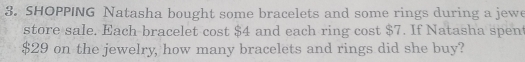 SHOPPING Natasha bought some bracelets and some rings during a jewe 
store sale. Each bracelet cost $4 and each ring cost $7. If Natasha spen
$29 on the jewelry, how many bracelets and rings did she buy?