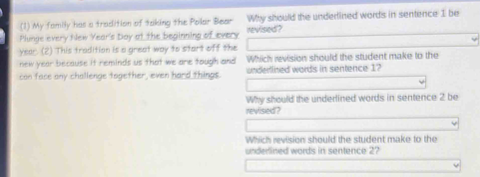 (1) My family has a tradition of taking the Polar Bear Why should the underlined words in sentence 1 be 
Plunge every New Year's Doy at the beginning of every revised ? 
year. (2) This tradition is a great way to start off the 
new year because it reminds us that we are tough and Which revision should the student make to the 
can face any challenge together, even hard things. underlined words in sentence 1? 
Why should the underlined words in sentence 2 be 
revised? 
Which revision should the student make to the 
underlined words in sentence 2?