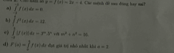 a) ∈tlimits _(-a)^(-a)f(x)dx=0. y=f(x)=2x-4. Các mệnh đề sau đúng hay sai?
b) ∈tlimits _1^(4f^2)(x)dx=12.
c) ∈tlimits _(-2)^3|f(x)|dx=3^m.5^n l a m^2+n^2=16.
d) F(o)=∈tlimits _0^af(x)dx đr đạt giá trị nhỏ nhất khi a=2.