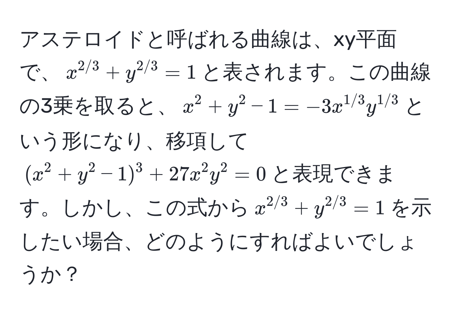 アステロイドと呼ばれる曲線は、xy平面で、$x^(2/3)+y^(2/3)=1$と表されます。この曲線の3乗を取ると、$x^(2+y^2-1=-3x^1/3)y^(1/3)$という形になり、移項して$(x^(2+y^2-1)^3+27x^2y^2=0$と表現できます。しかし、この式から$x^2/3)+y^(2/3)=1$を示したい場合、どのようにすればよいでしょうか？