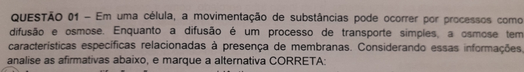 Em uma célula, a movimentação de substâncias pode ocorrer por processos como 
difusão e osmose. Enquanto a difusão é um processo de transporte simples, a osmose tem 
características específicas relacionadas à presença de membranas. Considerando essas informações, 
analise as afirmativas abaixo, e marque a alternativa CORRETA: