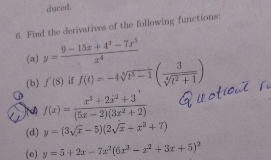 duced. 
6. Find the derivatives of the following functions: 
(a) y= (9-15x+4^3-7x^5)/x^4 
(b) f'(8) if f(t)=-4sqrt[5](t^3-1)( 3/sqrt[4](t^2+1) )
)(2) f(x)=frac x^3+2dot x^(2+3)(5x-2)(3x^2+2)
(d) y=(3sqrt(x)-5)(2sqrt(x)+x^3+7)
(e) y=5+2x-7x^2(6x^3-x^2+3x+5)^2