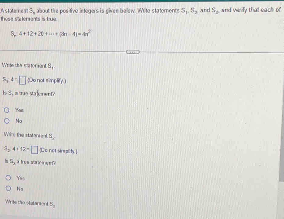 A statement S_n about the positive integers is given below. Write statements S_1, S_2 and S_3 , and verify that each of
these statements is true.
S_n:4+12+20+·s +(8n-4)=4n^2
Write the statement S_1.
S_1:4=□ (Do not simplify.)
Is S_1 a true statement?
Yes
No
Write the statement S_2
S_2:4+12=□ (Do not simplify.)
Is S_2 a true statement?
Yes
No
Write the statement S_3.