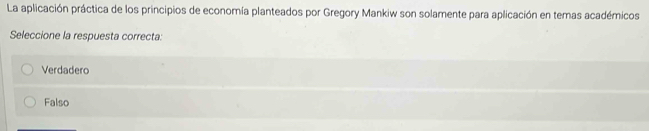 La aplicación práctica de los principios de economía planteados por Gregory Mankiw son solamente para aplicación en temas académicos
Seleccione la respuesta correcta:
Verdadero
Falso