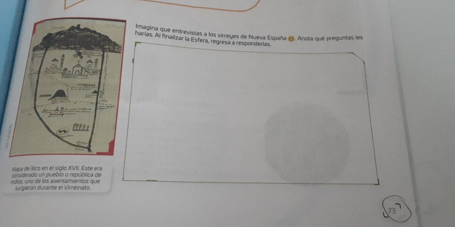 Imagina que entrevistas a los virreyes de Nueva España e . Anota qué preguntas les 
harías. Al finalizar la Esfera, regresa a responderlas. 
Mapa de Xico en el siglo XVII. Este era 
considerado un pueblo o república de 
ndios, uno de los asentamientos que 
surgieron durante el Virreinato.