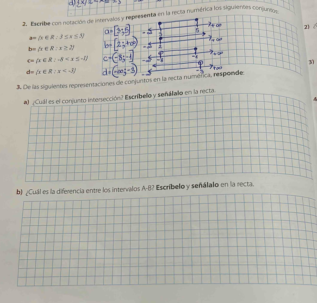 Escribe con notación de intervalos y representa en la recta numérica los siguientes conjuntos; 
2) i 
5
a= x∈ R:3≤ x≤ 5
3
b= x∈ R:x≥ 2
2
c= x∈ R:-8
3)
d= x∈ R:x
3. De las siguientes representaciones de conjuntos en la recta numérica, responde: 
4 
ervalos A-B? Escríbelo y