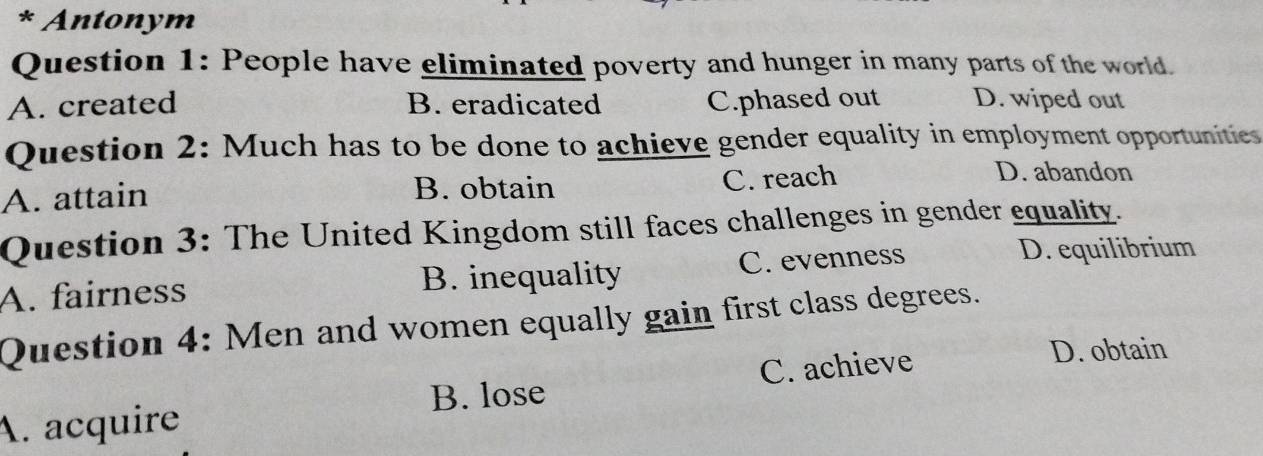 Antonym
Question 1: People have eliminated poverty and hunger in many parts of the world.
A. created B. eradicated C.phased out D. wiped out
Question 2: Much has to be done to achieve gender equality in employment opportunities
A. attain
B. obtain
C. reach D. abandon
Question 3: The United Kingdom still faces challenges in gender equality.
A. fairness B. inequality C. evenness
D. equilibrium
Question 4: Men and women equally gain first class degrees.
B. lose
A. acquire C. achieve
D. obtain