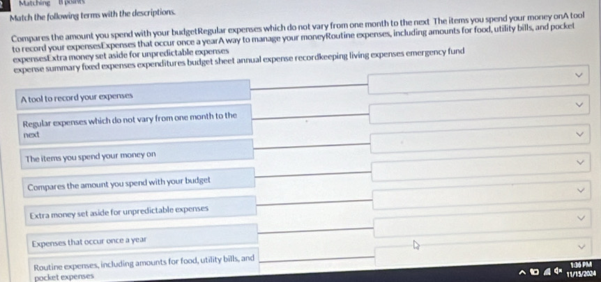 Matching t points
Match the following terms with the descriptions.
Compares the amount you spend with your budgetRegular expenses which do not vary from one month to the next The items you spend your money onA tool
to record your expensesExpenses that occur once a yearA way to manage your moneyRoutine expenses, including amounts for food, utility bills, and pocket
expensesExtra money set aside for unpredictable expenses
expense summary fixed expenses expenditures budget sheet annual expense recordkeeping living expenses emergency fund
A tool to record your expenses □ □ □ 
Regular expenses which do not vary from one month to the _ □ 
next
The items you spend your moncy on □ □
Compares the amount you spend with your budget -beginarrayl endarray. □ 
Extra money set aside for unpredictable expenses □ 
Expenses that occur once a year^(□)
□ vee 
Routine expenses, including amounts for food, utility bills, and _  □ _  
pocket expenses 1:36 PM
11/15/2024