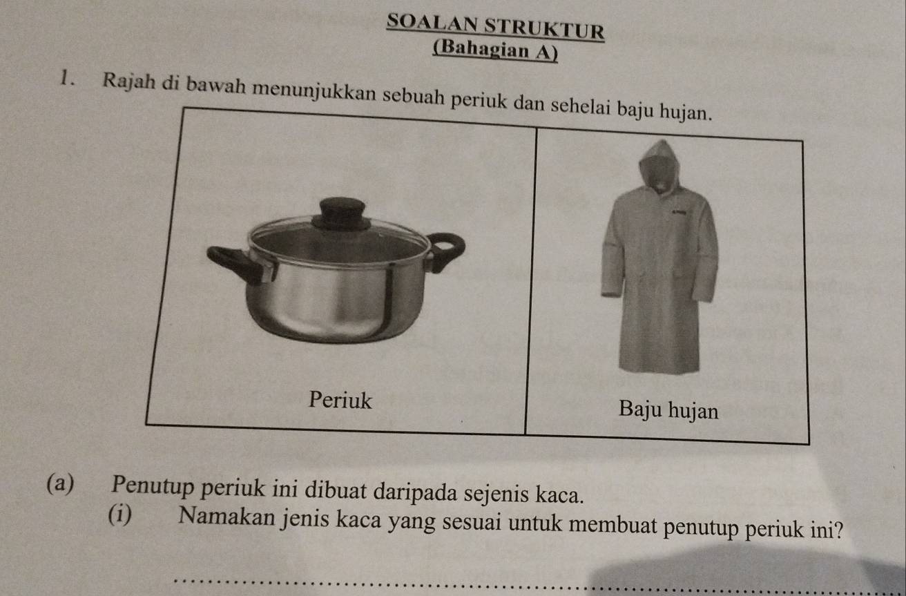 SOALAN STRUKTUR 
(Bahagian A) 
1. Rajah di bawah menunjukkan sebuah periuk dan sehelai baju hujan. 
Periuk Baju hujan 
(a) Penutup periuk ini dibuat daripada sejenis kaca. 
(i) Namakan jenis kaca yang sesuai untuk membuat penutup periuk ini? 
_