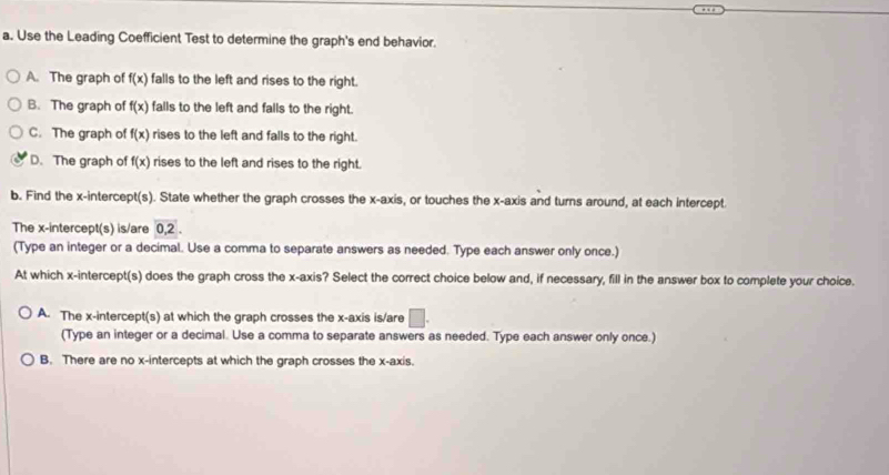 Use the Leading Coefficient Test to determine the graph's end behavior.
A. The graph of f(x) falls to the left and rises to the right.
B. The graph of f(x) falls to the left and falls to the right.
C. The graph of f(x) rises to the left and falls to the right.
D. The graph of f(x) rises to the left and rises to the right.
b. Find the x-intercept(s). State whether the graph crosses the x-axis, or touches the x-axis and turns around, at each intercept.
The x-intercept(s) is/are 0, 2. 
(Type an integer or a decimal. Use a comma to separate answers as needed. Type each answer only once.)
At which x-intercept(s) does the graph cross the x-axis? Select the correct choice below and, if necessary, fill in the answer box to complete your choice.
A. The x-intercept(s) at which the graph crosses the x-axis is/are □ . 
(Type an integer or a decimal. Use a comma to separate answers as needed. Type each answer only once.)
B. There are no x-intercepts at which the graph crosses the x-axis.