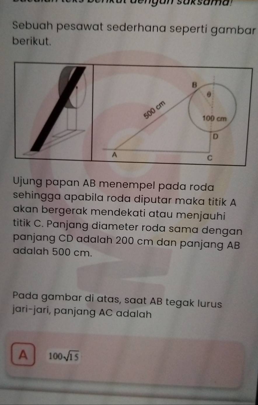 en g an saksama !
Sebuah pesawat sederhana seperti gambar
berikut.
θ
500 cm B
100 cm
D
A
C
Ujung papan AB menempel pada roda
sehingga apabila roda diputar maka titik A
akan bergerak mendekati atau menjauhi
titik C. Panjang diameter roda sama dengan
panjang CD adalah 200 cm dan panjang AB
adalah 500 cm.
Pada gambar di atas, saat AB tegak lurus
jari-jari, panjang AC adalah
A 100sqrt(15)