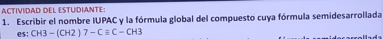 ACTIVIDAD DEL ESTUDIANTE: 
1. Escribir el nombre IUPAC y la fórmula global del compuesto cuya fórmula semidesarrollada 
es: CH3-(CH2)7-Cequiv C-CH3